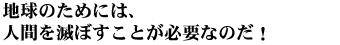 地球のためには、人間を滅ぼすことが必要なのだ。